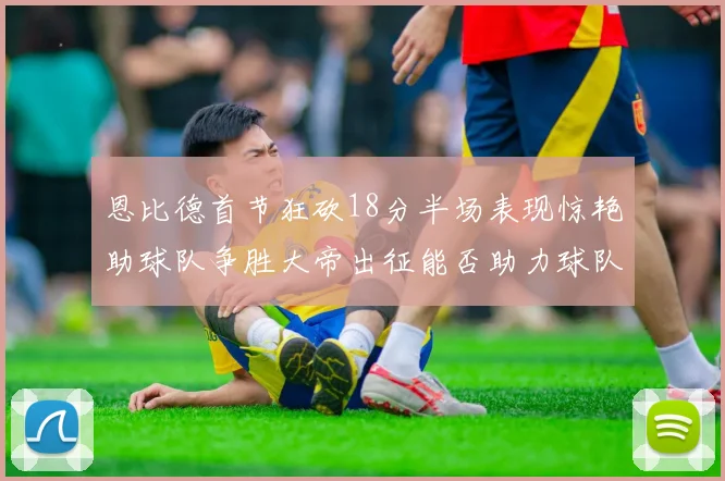 恩比德首节狂砍18分半场表现惊艳助球队争胜大帝出征能否助力球队逆袭