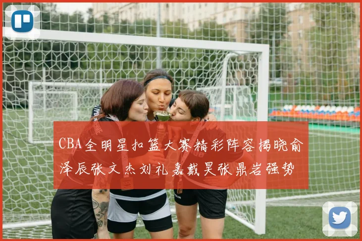 CBA全明星扣篮大赛精彩阵容揭晓俞泽辰张文杰刘礼嘉戴昊张鼎岩强势参赛