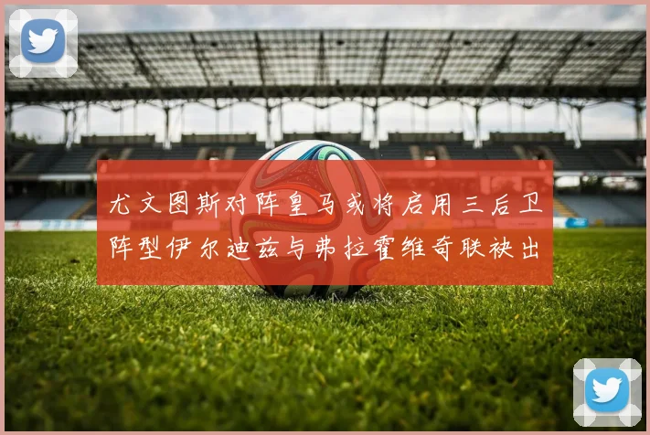 尤文图斯对阵皇马或将启用三后卫阵型伊尔迪兹与弗拉霍维奇联袂出击