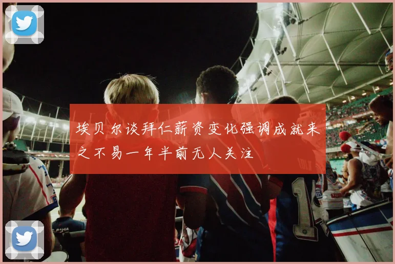 埃贝尔谈拜仁薪资变化强调成就来之不易一年半前无人关注