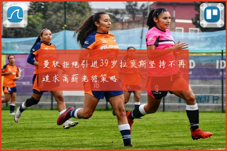 曼联拒绝引进39岁拉莫斯坚持不再追求高薪老将策略