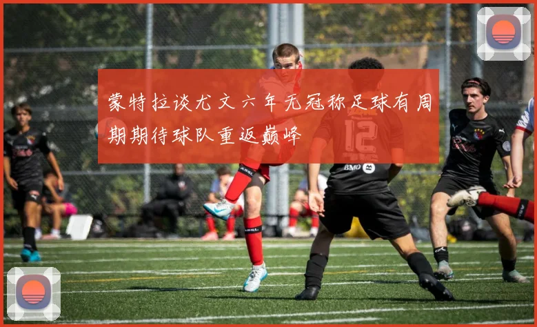蒙特拉谈尤文六年无冠称足球有周期期待球队重返巅峰