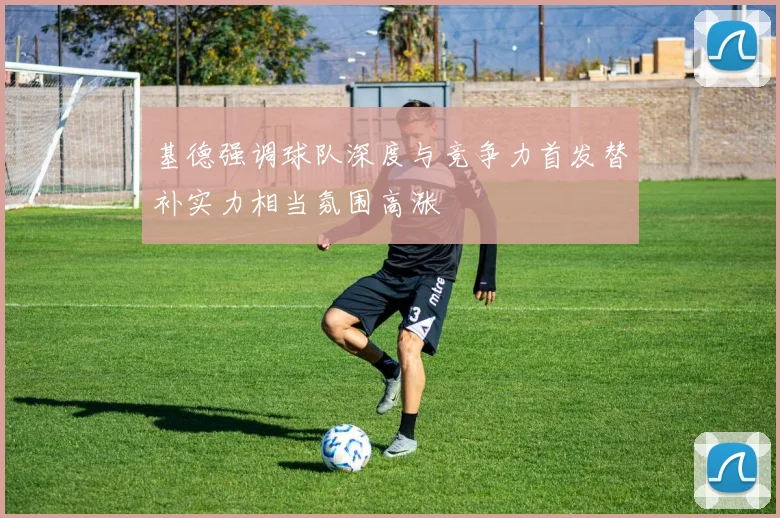 基德强调球队深度与竞争力首发替补实力相当氛围高涨