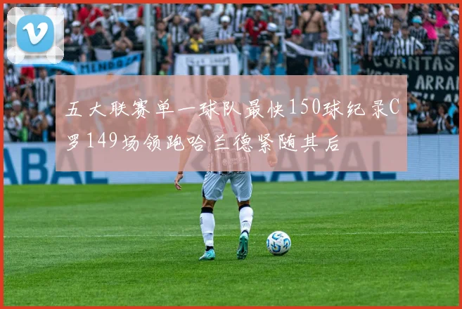 五大联赛单一球队最快150球纪录C罗149场领跑哈兰德紧随其后