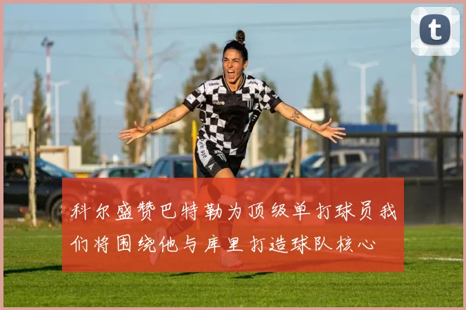 科尔盛赞巴特勒为顶级单打球员我们将围绕他与库里打造球队核心