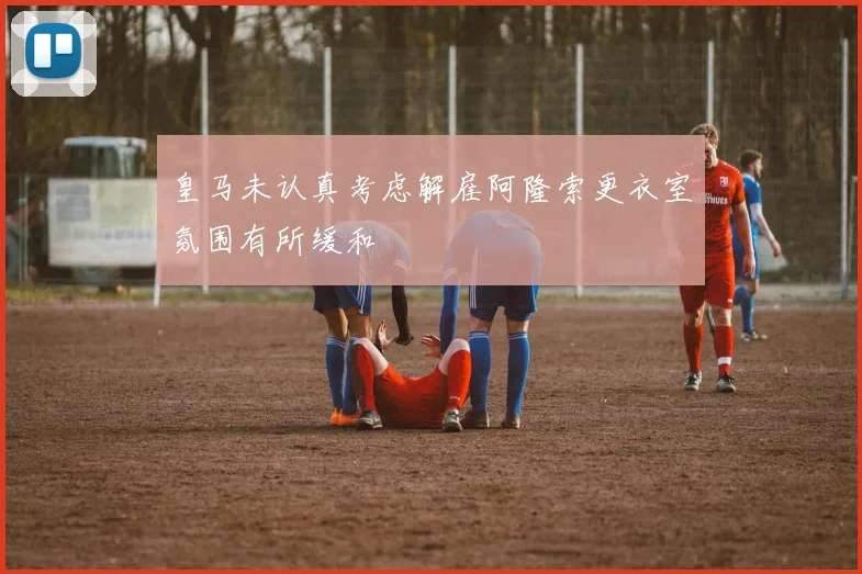 皇马未认真考虑解雇阿隆索更衣室氛围有所缓和