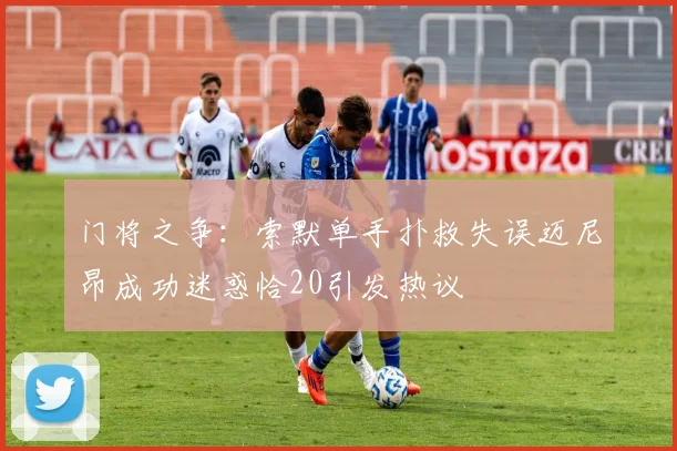 门将之争：索默单手扑救失误迈尼昂成功迷惑恰20引发热议