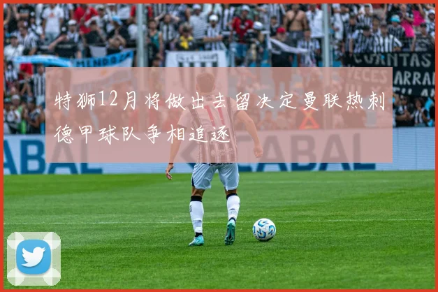 特狮12月将做出去留决定曼联热刺德甲球队争相追逐