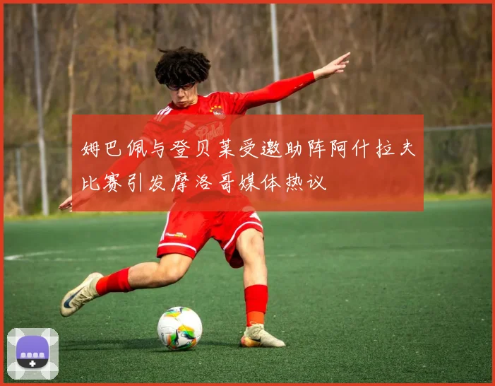 姆巴佩与登贝莱受邀助阵阿什拉夫比赛引发摩洛哥媒体热议