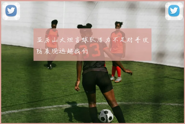 亚历山大坦言球队活力不足对手攻防表现远超我们