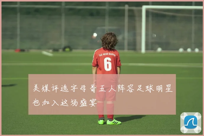 美媒评选字母哥五人阵容足球明星也加入这场盛宴
