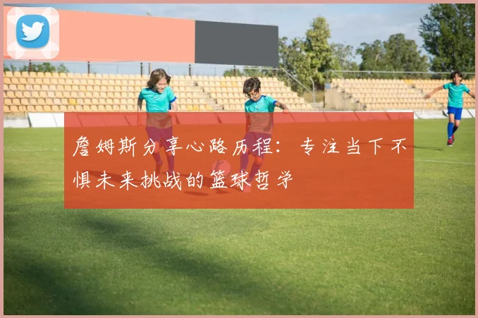 詹姆斯分享心路历程：专注当下不惧未来挑战的篮球哲学