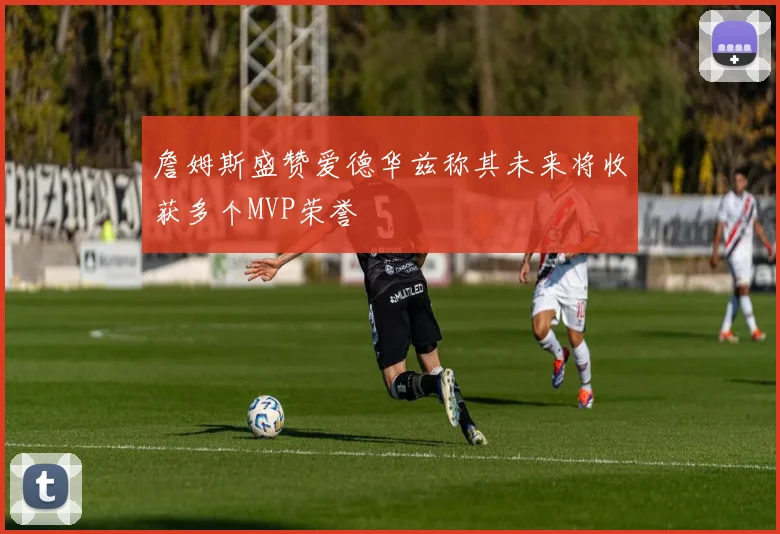 詹姆斯盛赞爱德华兹称其未来将收获多个MVP荣誉