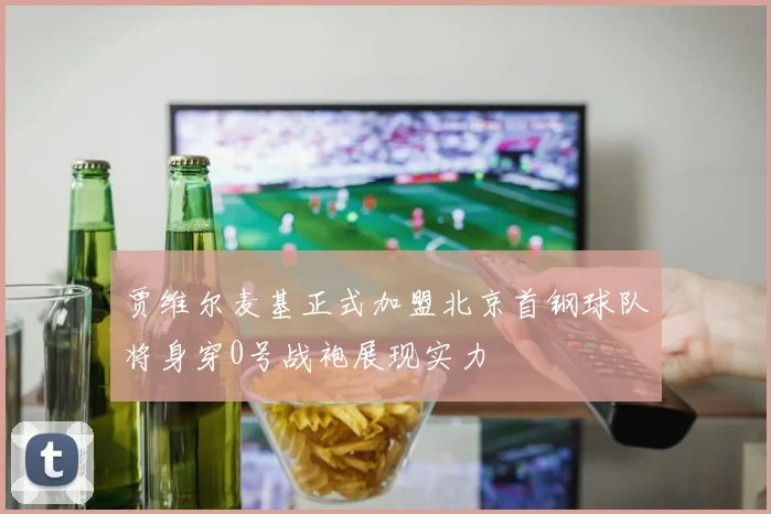 贾维尔麦基正式加盟北京首钢球队将身穿0号战袍展现实力