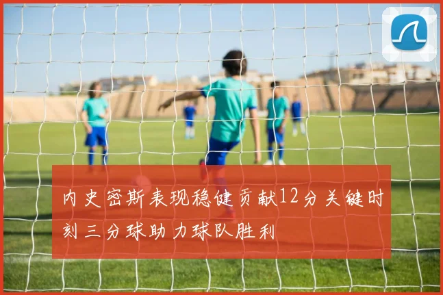 内史密斯表现稳健贡献12分关键时刻三分球助力球队胜利
