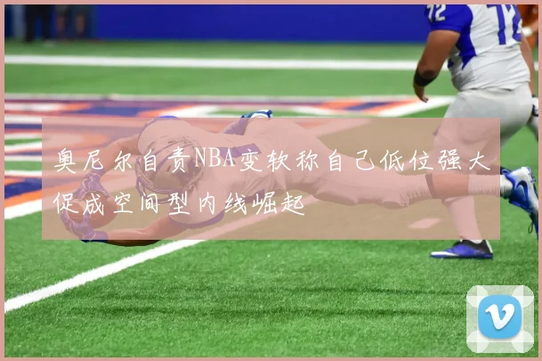 奥尼尔自责NBA变软称自己低位强大促成空间型内线崛起