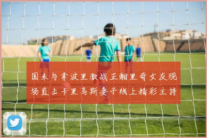 国米与拿波里激战正酣里奇女友现场直击卡里乌斯妻子线上精彩主持