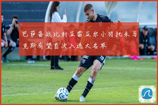 巴萨备战比利亚雷亚尔小将托米马克斯有望首次入选大名单