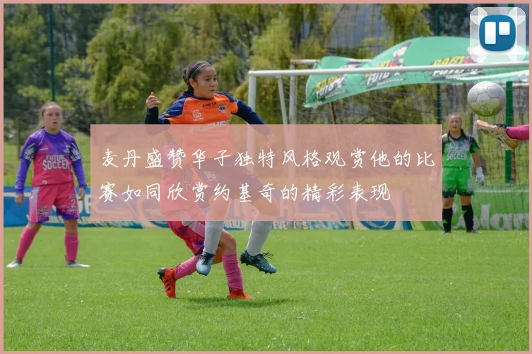 麦丹盛赞华子独特风格观赏他的比赛如同欣赏约基奇的精彩表现