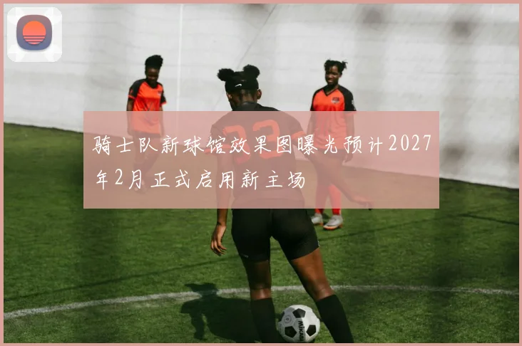 骑士队新球馆效果图曝光预计2027年2月正式启用新主场