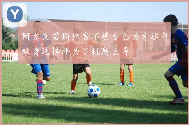 阿尔瓦雷斯坦言不视自己为幸运符纹身选择非为了标新立异