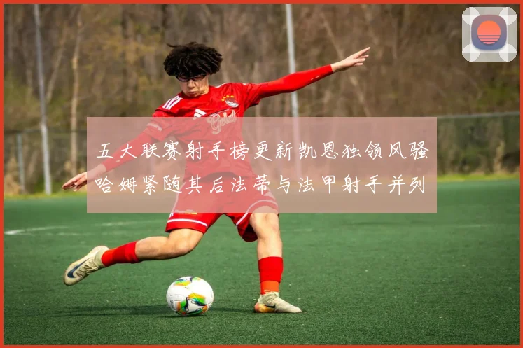 五大联赛射手榜更新凯恩独领风骚哈姆紧随其后法蒂与法甲射手并列第一
