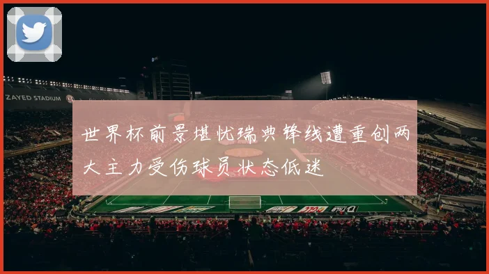 世界杯前景堪忧瑞典锋线遭重创两大主力受伤球员状态低迷