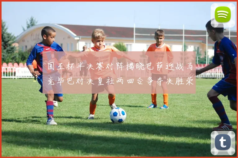 国王杯半决赛对阵揭晓巴萨迎战马竞毕巴对决皇社两回合争夺决胜荣耀