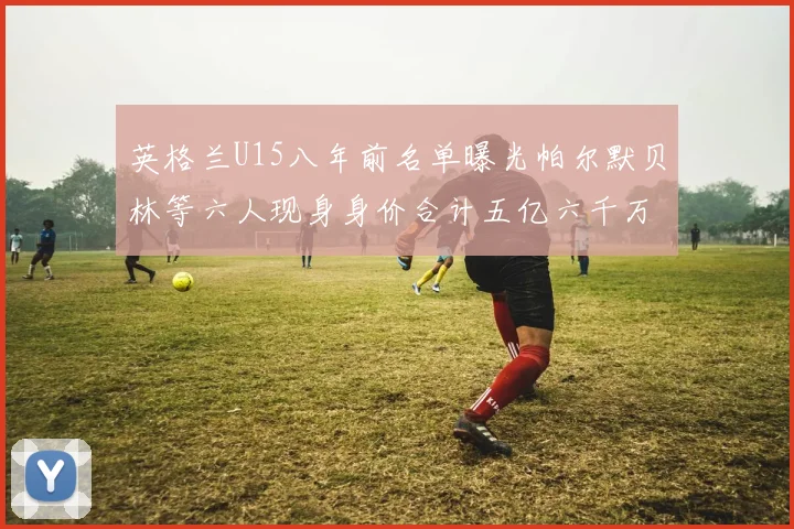 英格兰U15八年前名单曝光帕尔默贝林等六人现身身价合计五亿六千万
