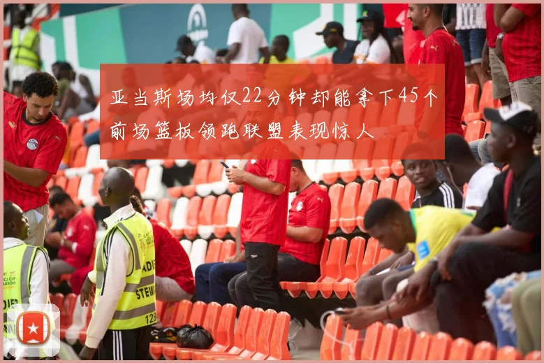 亚当斯场均仅22分钟却能拿下45个前场篮板领跑联盟表现惊人