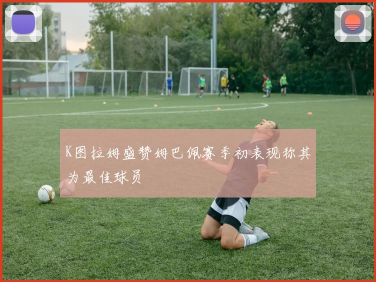 K图拉姆盛赞姆巴佩赛季初表现称其为最佳球员