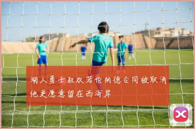 湖人勇士狂欢若伦纳德合同被取消他更愿意留在西海岸