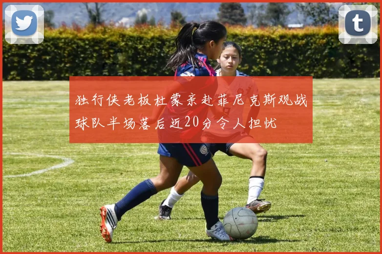 独行侠老板杜蒙亲赴菲尼克斯观战球队半场落后近20分令人担忧