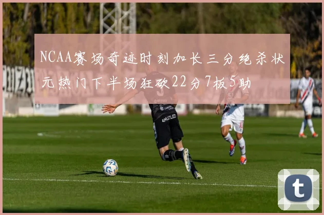 NCAA赛场奇迹时刻加长三分绝杀状元热门下半场狂砍22分7板5助