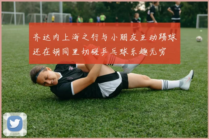 齐达内上海之行与小朋友互动踢球还在胡同里切磋乒乓球乐趣无穷