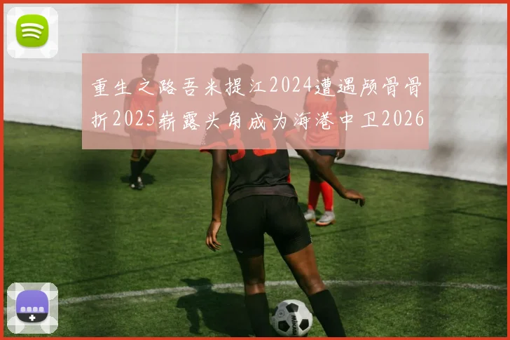 重生之路吾米提江2024遭遇颅骨骨折2025崭露头角成为海港中卫2026冲击U23冠军